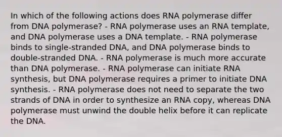 In which of the following actions does RNA polymerase differ from DNA polymerase? - RNA polymerase uses an RNA template, and DNA polymerase uses a DNA template. - RNA polymerase binds to single-stranded DNA, and DNA polymerase binds to double-stranded DNA. - RNA polymerase is much more accurate than DNA polymerase. - RNA polymerase can initiate RNA synthesis, but DNA polymerase requires a primer to initiate DNA synthesis. - RNA polymerase does not need to separate the two strands of DNA in order to synthesize an RNA copy, whereas DNA polymerase must unwind the double helix before it can replicate the DNA.