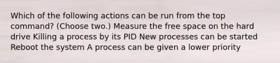 Which of the following actions can be run from the top command? (Choose two.) Measure the free space on the hard drive Killing a process by its PID New processes can be started Reboot the system A process can be given a lower priority