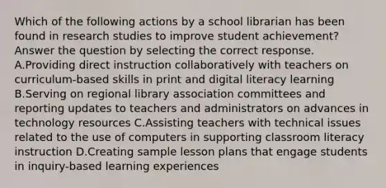 Which of the following actions by a school librarian has been found in research studies to improve student achievement? Answer the question by selecting the correct response. A.Providing direct instruction collaboratively with teachers on curriculum-based skills in print and digital literacy learning B.Serving on regional library association committees and reporting updates to teachers and administrators on advances in technology resources C.Assisting teachers with technical issues related to the use of computers in supporting classroom literacy instruction D.Creating sample lesson plans that engage students in inquiry-based learning experiences