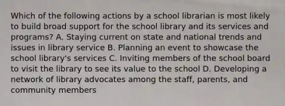 Which of the following actions by a school librarian is most likely to build broad support for the school library and its services and programs? A. Staying current on state and national trends and issues in library service B. Planning an event to showcase the school library's services C. Inviting members of the school board to visit the library to see its value to the school D. Developing a network of library advocates among the staff, parents, and community members