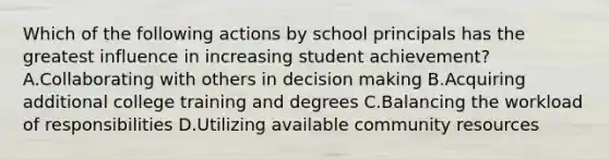 Which of the following actions by school principals has the greatest influence in increasing student achievement? A.Collaborating with others in decision making B.Acquiring additional college training and degrees C.Balancing the workload of responsibilities D.Utilizing available community resources