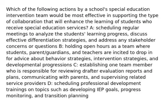 Which of the following actions by a school's special education intervention team would be most effective in supporting the type of collaboration that will enhance the learning of students who receive special education services? A: scheduling regular meetings to analyze the students' learning progress, discuss effective differentiation strategies, and address any stakeholder concerns or questions B: holding open hours as a team where students, parent/guardians, and teachers are incited to drop in for advice about behavior strategies, intervention strategies, and developmental progressions C: establishing one team member who is responsible for reviewing drafter evaluation reports and plans, communicating with parents, and supervising related service providers D: scheduling professional development trainings on topics such as developing IEP goals, progress monitoring, and transition planning