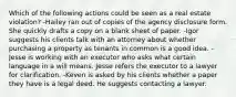 Which of the following actions could be seen as a real estate violation? -Hailey ran out of copies of the agency disclosure form. She quickly drafts a copy on a blank sheet of paper. -Igor suggests his clients talk with an attorney about whether purchasing a property as tenants in common is a good idea. -Jesse is working with an executor who asks what certain language in a will means. Jesse refers the executor to a lawyer for clarification. -Keven is asked by his clients whether a paper they have is a legal deed. He suggests contacting a lawyer.