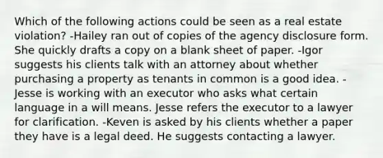 Which of the following actions could be seen as a real estate violation? -Hailey ran out of copies of the agency disclosure form. She quickly drafts a copy on a blank sheet of paper. -Igor suggests his clients talk with an attorney about whether purchasing a property as tenants in common is a good idea. -Jesse is working with an executor who asks what certain language in a will means. Jesse refers the executor to a lawyer for clarification. -Keven is asked by his clients whether a paper they have is a legal deed. He suggests contacting a lawyer.