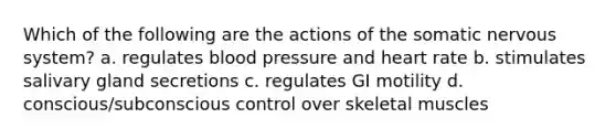 Which of the following are the actions of the somatic nervous system? a. regulates blood pressure and heart rate b. stimulates salivary gland secretions c. regulates GI motility d. conscious/subconscious control over skeletal muscles
