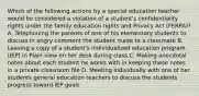 Which of the following actions by a special education teacher would be considered a violation of a student's confidentiality rights under the family education rights and Privacy Act (FERPA)? A. Telephoning the parents of one of his elementary students to discuss in angry comment the student made to a classmate B. Leaving a copy of a student's individualized education program (IEP) in Plain view on her desk during class C. Making anecdotal notes about each student he works with in keeping these notes in a private classroom file D. Meeting individually with one of her students general education teachers to discuss the students progress toward IEP goals