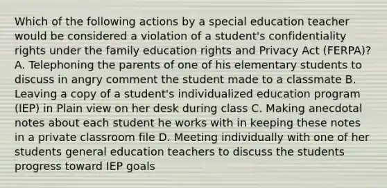 Which of the following actions by a special education teacher would be considered a violation of a student's confidentiality rights under the family education rights and Privacy Act (FERPA)? A. Telephoning the parents of one of his elementary students to discuss in angry comment the student made to a classmate B. Leaving a copy of a student's individualized education program (IEP) in Plain view on her desk during class C. Making anecdotal notes about each student he works with in keeping these notes in a private classroom file D. Meeting individually with one of her students general education teachers to discuss the students progress toward IEP goals