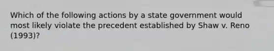 Which of the following actions by a state government would most likely violate the precedent established by Shaw v. Reno (1993)?