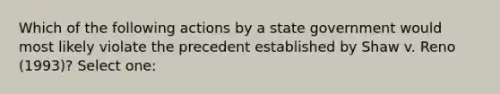 Which of the following actions by a state government would most likely violate the precedent established by Shaw v. Reno (1993)? Select one: