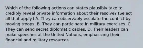 Which of the following actions can states plausibly take to credibly reveal private information about their resolve? (Select all that apply.) A. They can observably escalate the conflict by moving troops. B. They can participate in military exercises. C. They can send secret diplomatic cables. D. Their leaders can make speeches at the United Nations, emphasizing their financial and military resources.