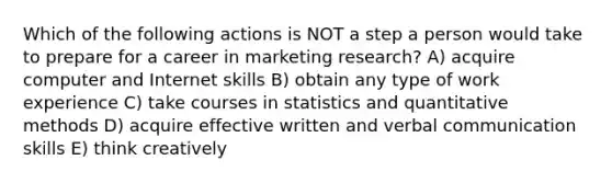 Which of the following actions is NOT a step a person would take to prepare for a career in marketing research? A) acquire computer and Internet skills B) obtain any type of work experience C) take courses in statistics and quantitative methods D) acquire effective written and verbal communication skills E) think creatively