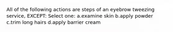 All of the following actions are steps of an eyebrow tweezing service, EXCEPT: Select one: a.examine skin b.apply powder c.trim long hairs d.apply barrier cream