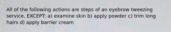 All of the following actions are steps of an eyebrow tweezing service, EXCEPT: a) examine skin b) apply powder c) trim long hairs d) apply barrier cream