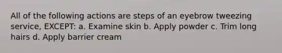 All of the following actions are steps of an eyebrow tweezing service, EXCEPT: a. Examine skin b. Apply powder c. Trim long hairs d. Apply barrier cream