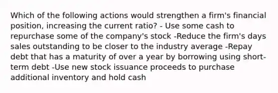 Which of the following actions would strengthen a firm's financial position, increasing the current ratio? - Use some cash to repurchase some of the company's stock -Reduce the firm's days sales outstanding to be closer to the industry average -Repay debt that has a maturity of over a year by borrowing using short-term debt -Use new stock issuance proceeds to purchase additional inventory and hold cash