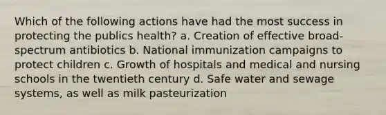 Which of the following actions have had the most success in protecting the publics health? a. Creation of effective broad-spectrum antibiotics b. National immunization campaigns to protect children c. Growth of hospitals and medical and nursing schools in the twentieth century d. Safe water and sewage systems, as well as milk pasteurization