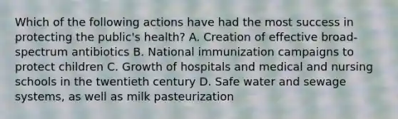 Which of the following actions have had the most success in protecting the public's health? A. Creation of effective broad-spectrum antibiotics B. National immunization campaigns to protect children C. Growth of hospitals and medical and nursing schools in the twentieth century D. Safe water and sewage systems, as well as milk pasteurization