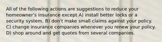 All of the following actions are suggestions to reduce your homeowner's insurance except A) install better locks or a security system. B) don't make small claims against your policy. C) change insurance companies whenever you renew your policy. D) shop around and get quotes from several companies.