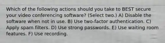 Which of the following actions should you take to BEST secure your video conferencing software? (Select two.) A) Disable the software when not in use. B) Use two-factor authentication. C) Apply spam filters. D) Use strong passwords. E) Use waiting room features. F) Use recording.