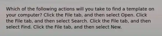 Which of the following actions will you take to find a template on your computer? Click the File tab, and then select Open. Click the File tab, and then select Search. Click the File tab, and then select Find. Click the File tab, and then select New.