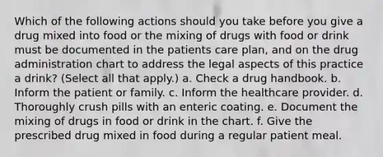 Which of the following actions should you take before you give a drug mixed into food or the mixing of drugs with food or drink must be documented in the patients care plan, and on the drug administration chart to address the legal aspects of this practice a drink? (Select all that apply.) a. Check a drug handbook. b. Inform the patient or family. c. Inform the healthcare provider. d. Thoroughly crush pills with an enteric coating. e. Document the mixing of drugs in food or drink in the chart. f. Give the prescribed drug mixed in food during a regular patient meal.