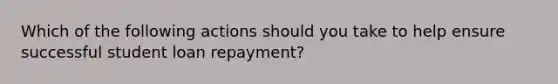 Which of the following actions should you take to help ensure successful student loan repayment?