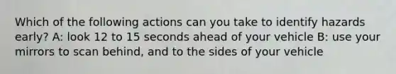 Which of the following actions can you take to identify hazards early? A: look 12 to 15 seconds ahead of your vehicle B: use your mirrors to scan behind, and to the sides of your vehicle