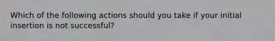 Which of the following actions should you take if your initial insertion is not successful?