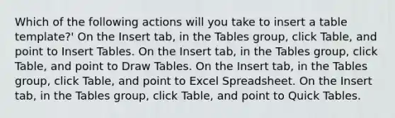 Which of the following actions will you take to insert a table template?' On the Insert tab, in the Tables group, click Table, and point to Insert Tables. On the Insert tab, in the Tables group, click Table, and point to Draw Tables. On the Insert tab, in the Tables group, click Table, and point to Excel Spreadsheet. On the Insert tab, in the Tables group, click Table, and point to Quick Tables.