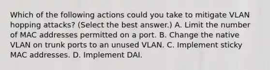 Which of the following actions could you take to mitigate VLAN hopping attacks? (Select the best answer.) A. Limit the number of MAC addresses permitted on a port. B. Change the native VLAN on trunk ports to an unused VLAN. C. Implement sticky MAC addresses. D. Implement DAI.