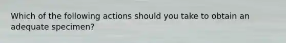 Which of the following actions should you take to obtain an adequate specimen?