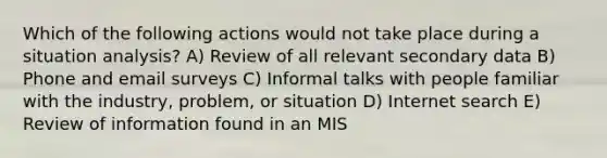 Which of the following actions would not take place during a situation analysis? A) Review of all relevant secondary data B) Phone and email surveys C) Informal talks with people familiar with the industry, problem, or situation D) Internet search E) Review of information found in an MIS