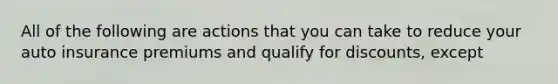 All of the following are actions that you can take to reduce your auto insurance premiums and qualify for discounts, except