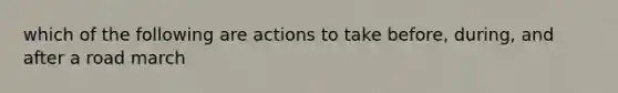 which of the following are actions to take before, during, and after a road march