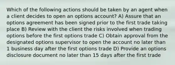 Which of the following actions should be taken by an agent when a client decides to open an options account? A) Assure that an options agreement has been signed prior to the first trade taking place B) Review with the client the risks involved when trading options before the first options trade C) Obtain approval from the designated options supervisor to open the account no later than 1 business day after the first options trade D) Provide an options disclosure document no later than 15 days after the first trade