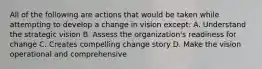 All of the following are actions that would be taken while attempting to develop a change in vision except: A. Understand the strategic vision B. Assess the organization's readiness for change C. Creates compelling change story D. Make the vision operational and comprehensive