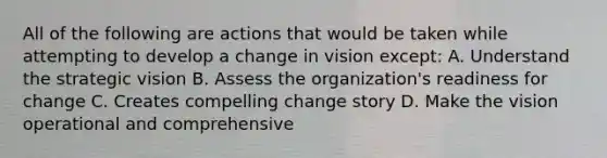 All of the following are actions that would be taken while attempting to develop a change in vision except: A. Understand the strategic vision B. Assess the organization's readiness for change C. Creates compelling change story D. Make the vision operational and comprehensive