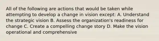 All of the following are actions that would be taken while attempting to develop a change in vision except: A. Understand the strategic vision B. Assess the organization's readiness for change C. Create a compelling change story D. Make the vision operational and comprehensive