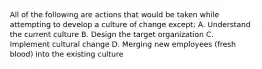 All of the following are actions that would be taken while attempting to develop a culture of change except: A. Understand the current culture B. Design the target organization C. Implement cultural change D. Merging new employees (fresh blood) into the existing culture