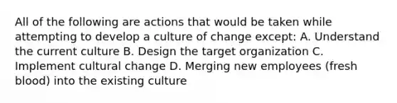 All of the following are actions that would be taken while attempting to develop a culture of change except: A. Understand the current culture B. Design the target organization C. Implement cultural change D. Merging new employees (fresh blood) into the existing culture