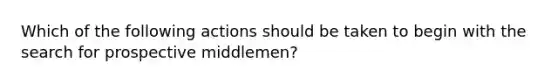 Which of the following actions should be taken to begin with the search for prospective middlemen?