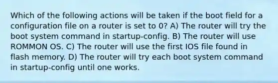 Which of the following actions will be taken if the boot field for a configuration file on a router is set to 0? A) The router will try the boot system command in startup-config. B) The router will use ROMMON OS. C) The router will use the first IOS file found in flash memory. D) The router will try each boot system command in startup-config until one works.