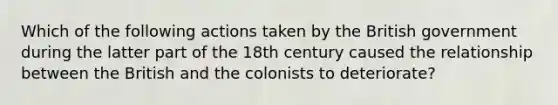 Which of the following actions taken by the British government during the latter part of the 18th century caused the relationship between the British and the colonists to deteriorate?