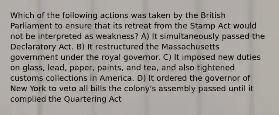 Which of the following actions was taken by the British Parliament to ensure that its retreat from the Stamp Act would not be interpreted as weakness? A) It simultaneously passed the Declaratory Act. B) It restructured the Massachusetts government under the royal governor. C) It imposed new duties on glass, lead, paper, paints, and tea, and also tightened customs collections in America. D) It ordered the governor of New York to veto all bills the colony's assembly passed until it complied the Quartering Act