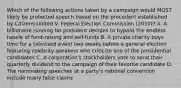 Which of the following actions taken by a campaign would MOST likely be protected speech based on the precedent established by Citizens United V. Federal Election Commission (2010)? A. A billionaire running for president decides to bypass the endless hassle of fund-raising and self-funds B. A private charity buys time for a televised event two weeks before a general election featuring celebrity speakers who criticize one of the presidential candidates C. A corporation's stockholders vote to send their quarterly dividend to the campaign of their favorite candidate D. The nominating speeches at a party's national convention include many false claims