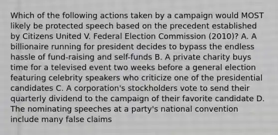 Which of the following actions taken by a campaign would MOST likely be protected speech based on the precedent established by Citizens United V. Federal Election Commission (2010)? A. A billionaire running for president decides to bypass the endless hassle of fund-raising and self-funds B. A private charity buys time for a televised event two weeks before a general election featuring celebrity speakers who criticize one of the presidential candidates C. A corporation's stockholders vote to send their quarterly dividend to the campaign of their favorite candidate D. The nominating speeches at a party's national convention include many false claims