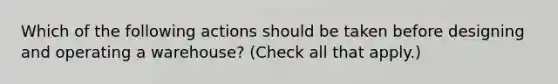 Which of the following actions should be taken before designing and operating a warehouse? (Check all that apply.)