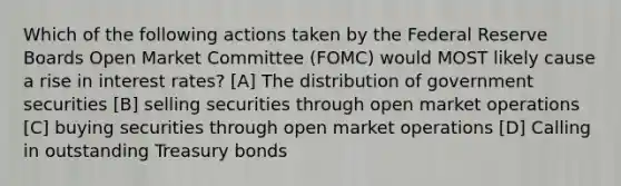 Which of the following actions taken by the Federal Reserve Boards Open Market Committee (FOMC) would MOST likely cause a rise in interest rates? [A] The distribution of government securities [B] selling securities through open market operations [C] buying securities through open market operations [D] Calling in outstanding Treasury bonds