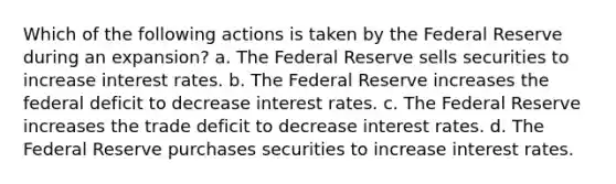 Which of the following actions is taken by the Federal Reserve during an expansion? a. The Federal Reserve sells securities to increase interest rates. b. The Federal Reserve increases the federal deficit to decrease interest rates. c. The Federal Reserve increases the trade deficit to decrease interest rates. d. The Federal Reserve purchases securities to increase interest rates.