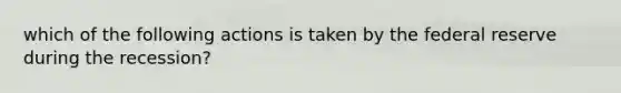 which of the following actions is taken by the federal reserve during the recession?